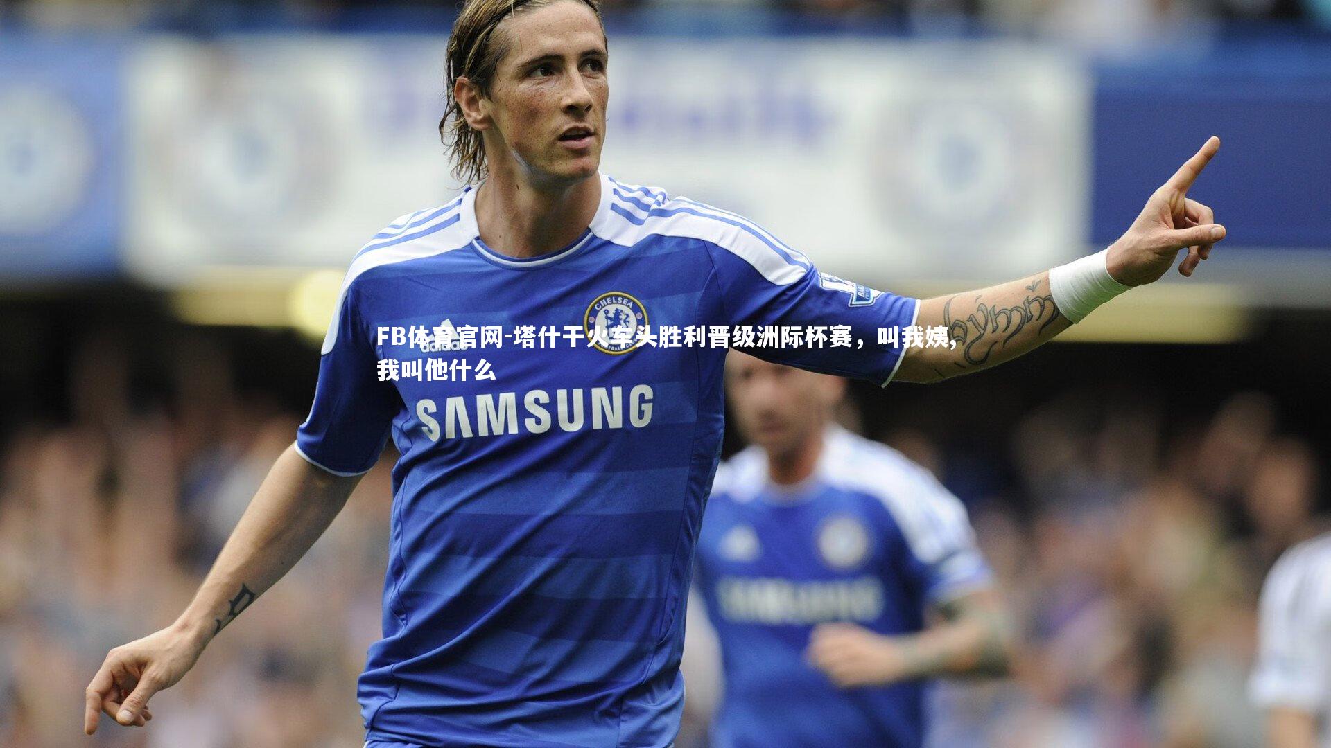 FB体育官网-塔什干火车头胜利晋级洲际杯赛，叫我姨,我叫他什么